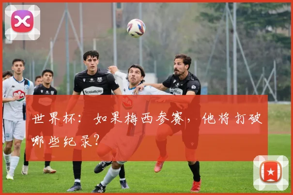世界杯:如果梅西参赛,他将打破哪些纪录?