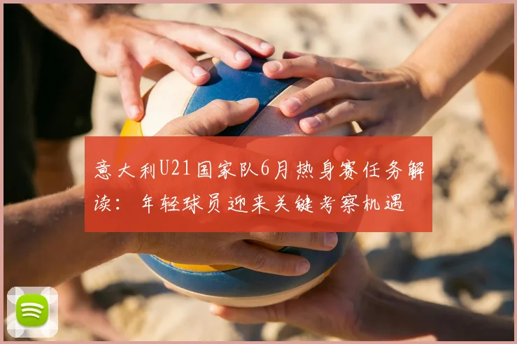 意大利U21国家队6月热身赛任务解读：年轻球员迎来关键考察机遇