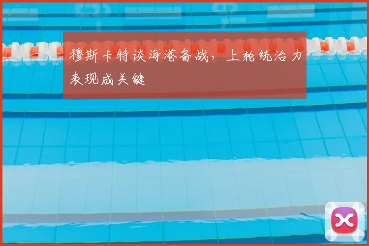穆斯卡特谈海港备战，上轮统治力表现成关键