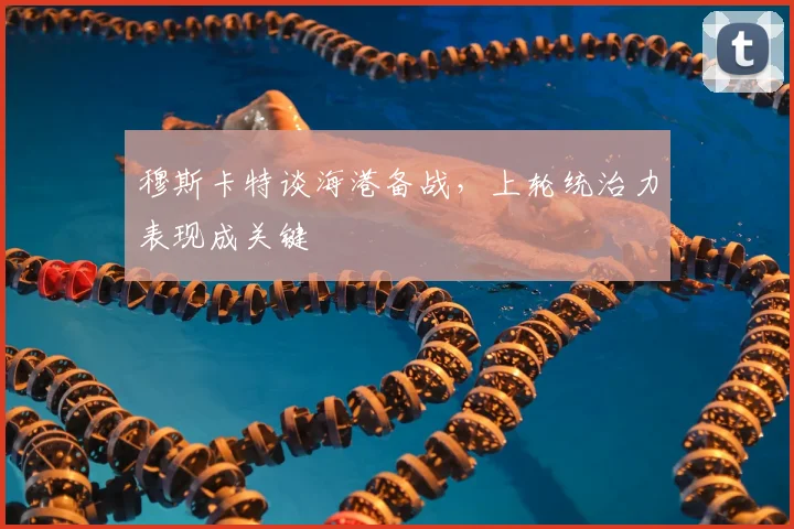 穆斯卡特谈海港备战，上轮统治力表现成关键