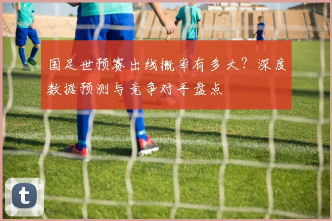 国足世预赛出线概率有多大？深度数据预测与竞争对手盘点