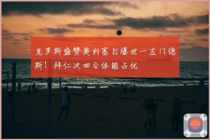 克罗斯盛赞奥利塞打爆世一左门德斯！拜仁次回合体能占优