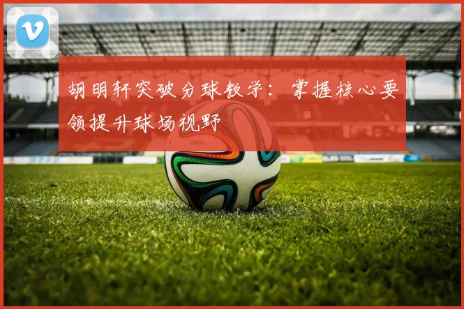 胡明轩突破分球教学：掌握核心要领提升球场视野