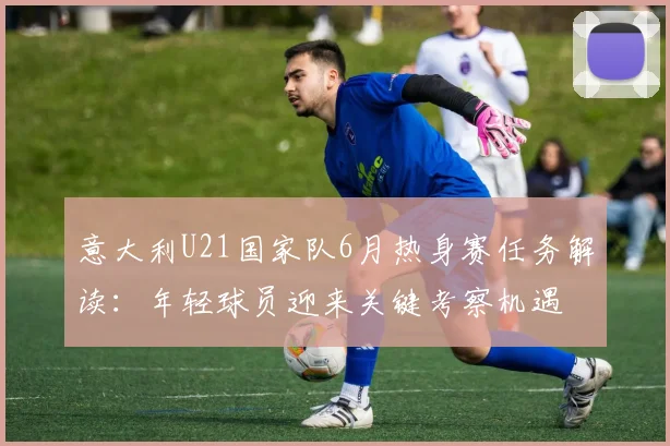 意大利U21国家队6月热身赛任务解读：年轻球员迎来关键考察机遇