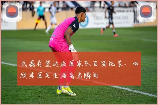 武磊有望达成国家队百场纪录,回顾其国足生涯高光瞬间