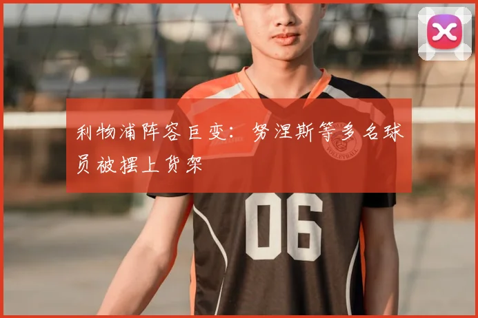 利物浦阵容巨变：努涅斯等多名球员被摆上货架