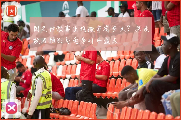 国足世预赛出线概率有多大?深度数据预测与竞争对手盘点