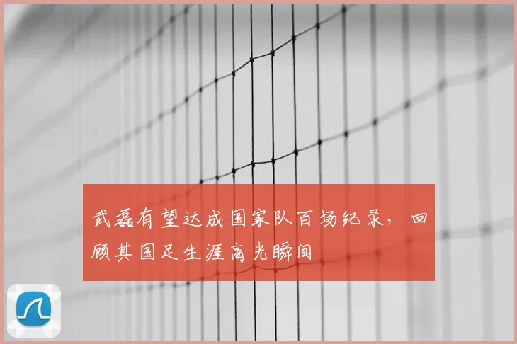 武磊有望达成国家队百场纪录,回顾其国足生涯高光瞬间