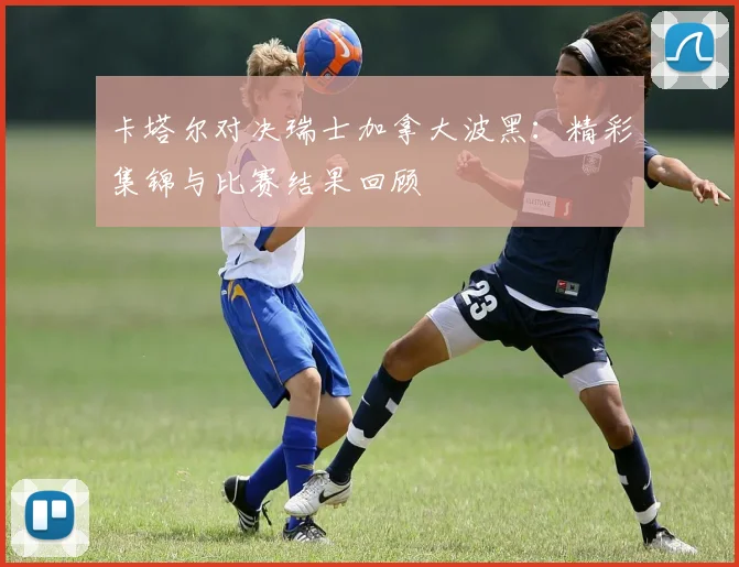 卡塔尔对决瑞士加拿大波黑：精彩集锦与比赛结果回顾