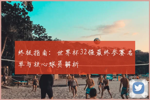 终极指南:世界杯32强最终参赛名单与核心球员解析