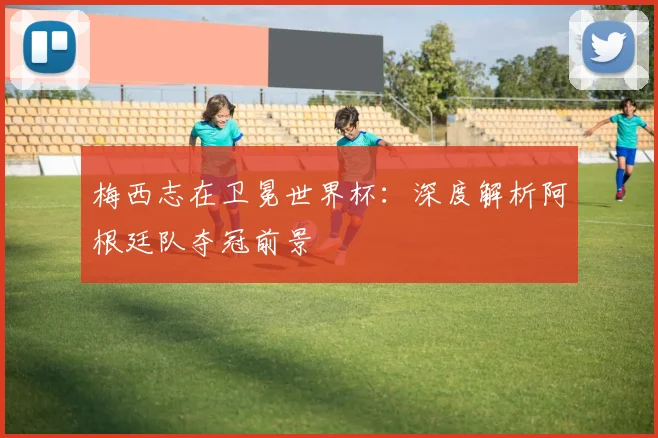 梅西志在卫冕世界杯：深度解析阿根廷队夺冠前景