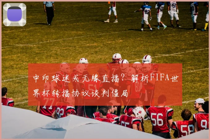 中印球迷或无缘直播？解析FIFA世界杯转播协议谈判僵局