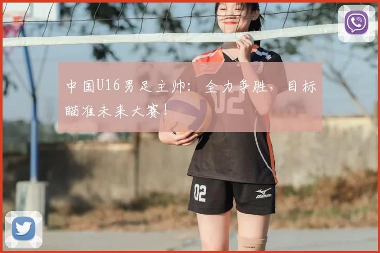 中国U16男足主帅：全力争胜，目标瞄准未来大赛！