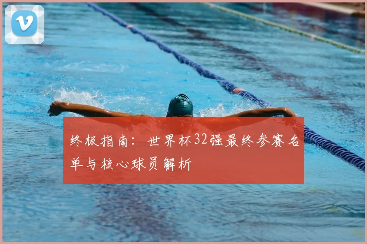 终极指南：世界杯32强最终参赛名单与核心球员解析