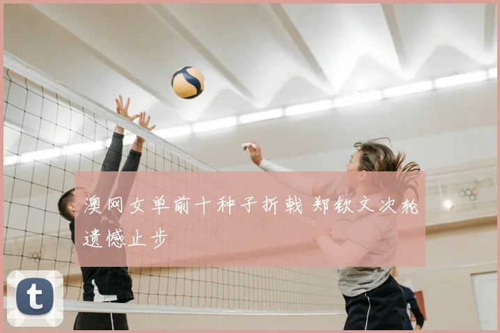 澳网女单前十种子折戟 郑钦文次轮遗憾止步