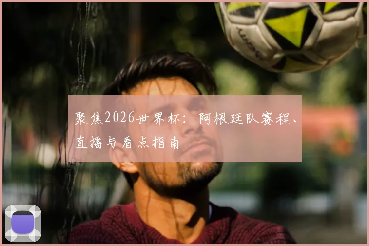 聚焦2026世界杯：阿根廷队赛程、直播与看点指南